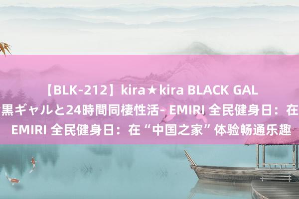 【BLK-212】kira★kira BLACK GAL レンタル痴女GAL-日焼け黒ギャルと24時間同棲性活- EMIRI 全民健身日：在“中国之家”体验畅通乐趣