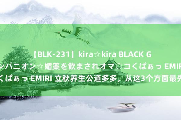 【BLK-231】kira☆kira BLACK GAL 黒ギャル中出し温泉コンパニオン☆媚薬を飲まされオマ○コくぱぁっ EMIRI 立秋养生公道多多，从这3个方面最先成果更好