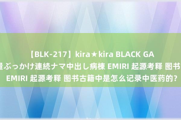 【BLK-217】kira★kira BLACK GAL黒ギャルご奉仕ナース 大量ぶっかけ連続ナマ中出し病棟 EMIRI 起源考释 图书古籍中是怎么记录中医药的？