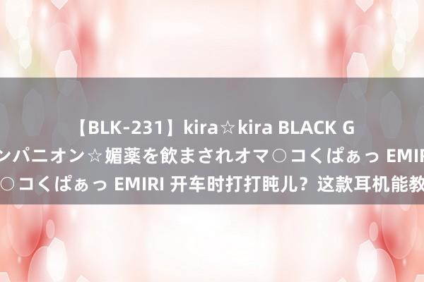 【BLK-231】kira☆kira BLACK GAL 黒ギャル中出し温泉コンパニオン☆媚薬を飲まされオマ○コくぱぁっ EMIRI 开车时打打盹儿？这款耳机能教导你