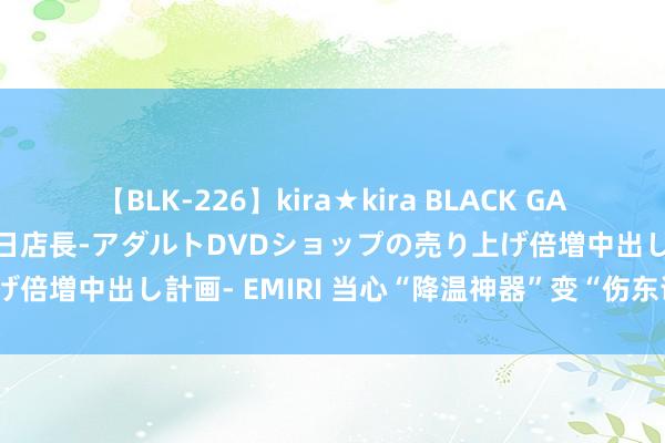 【BLK-226】kira★kira BLACK GAL 黒ギャル露出セクハラ1日店長-アダルトDVDショップの売り上げ倍増中出し計画- EMIRI 当心“降温神器”变“伤东说念主利器”