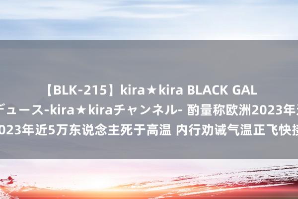 【BLK-215】kira★kira BLACK GAL 黒ギャル・EMIRIプロデュース-kira★kiraチャンネル- 酌量称欧洲2023年近5万东说念主死于高温 内行劝诫气温正飞快接近东说念主体承受极限