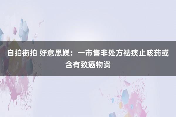 自拍街拍 好意思媒：一市售非处方祛痰止咳药或含有致癌物资