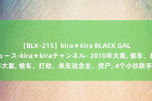 【BLK-215】kira★kira BLACK GAL 黒ギャル・EMIRIプロデュース-kira★kiraチャンネル- 2010年大案， 偷车、打劫、杀东说念主、焚尸， 4个小伙联手制造惊天血案