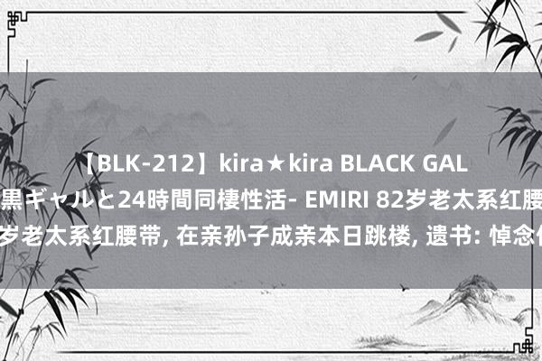 【BLK-212】kira★kira BLACK GAL レンタル痴女GAL-日焼け黒ギャルと24時間同棲性活- EMIRI 82岁老太系红腰带， 在亲孙子成亲本日跳楼， 遗书: 悼念你天打雷劈