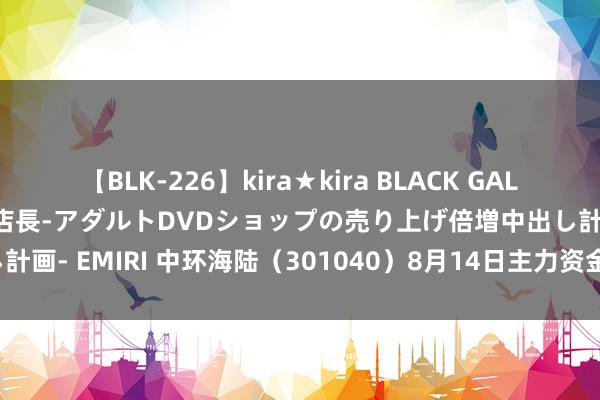 【BLK-226】kira★kira BLACK GAL 黒ギャル露出セクハラ1日店長-アダルトDVDショップの売り上げ倍増中出し計画- EMIRI 中环海陆（301040）8月14日主力资金净卖出177.39万元