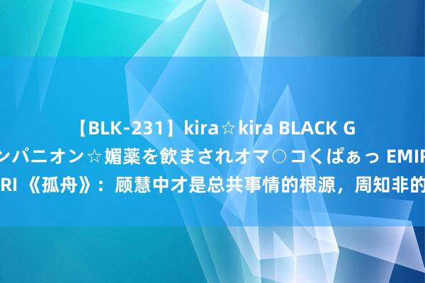 【BLK-231】kira☆kira BLACK GAL 黒ギャル中出し温泉コンパニオン☆媚薬を飲まされオマ○コくぱぁっ EMIRI 《孤舟》：顾慧中才是总共事情的根源，周知非的诡计多端太吓东说念主