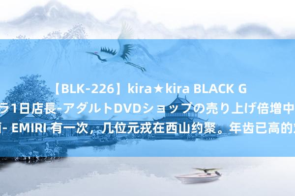 【BLK-226】kira★kira BLACK GAL 黒ギャル露出セクハラ1日店長-アダルトDVDショップの売り上げ倍増中出し計画- EMIRI 有一次，几位元戎在西山约聚。年齿已高的刘伯承双眼依然一起失明，他问大