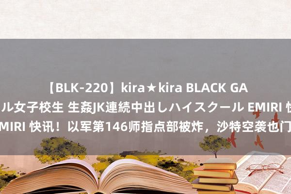 【BLK-220】kira★kira BLACK GAL 留年5年目のお姉黒ギャル女子校生 生姦JK連続中出しハイスクール EMIRI 快讯！以军第146师指点部被炸，沙特空袭也门，八国申饬以色列