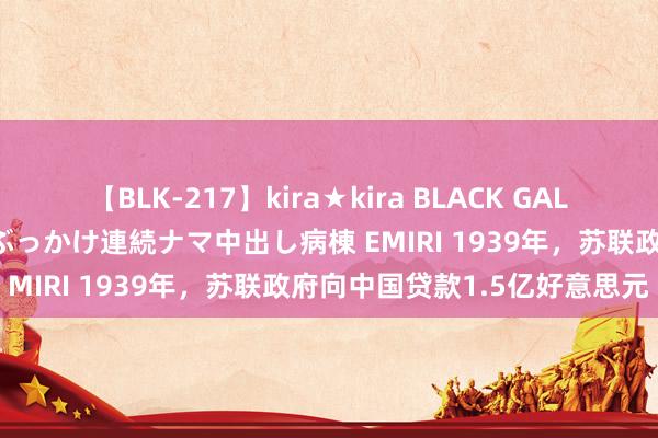 【BLK-217】kira★kira BLACK GAL黒ギャルご奉仕ナース 大量ぶっかけ連続ナマ中出し病棟 EMIRI 1939年，苏联政府向中国贷款1.5亿好意思元