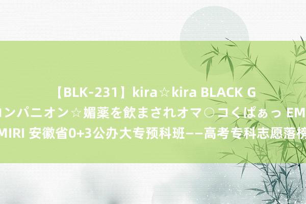 【BLK-231】kira☆kira BLACK GAL 黒ギャル中出し温泉コンパニオン☆媚薬を飲まされオマ○コくぱぁっ EMIRI 安徽省0+3公办大专预科班——高考专科志愿落榜想上大专就来预科班