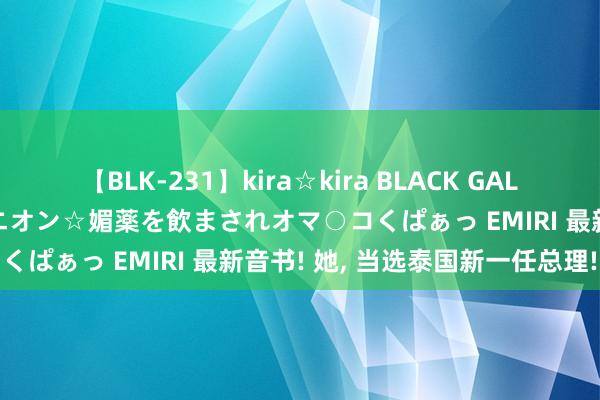 【BLK-231】kira☆kira BLACK GAL 黒ギャル中出し温泉コンパニオン☆媚薬を飲まされオマ○コくぱぁっ EMIRI 最新音书! 她， 当选泰国新一任总理!