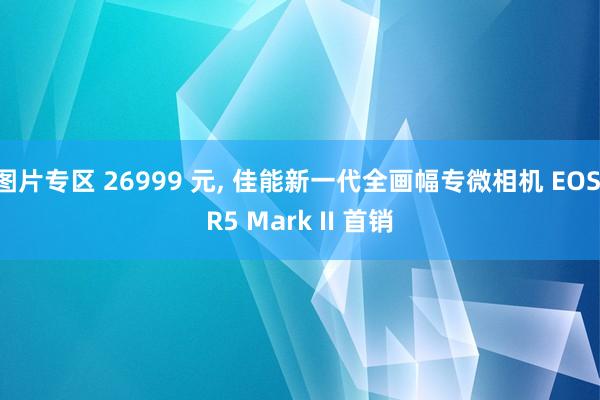 图片专区 26999 元， 佳能新一代全画幅专微相机 EOS R5 Mark II 首销