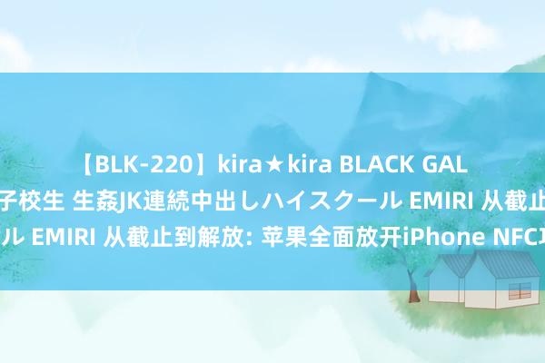 【BLK-220】kira★kira BLACK GAL 留年5年目のお姉黒ギャル女子校生 生姦JK連続中出しハイスクール EMIRI 从截止到解放: 苹果全面放开iPhone NFC功能!