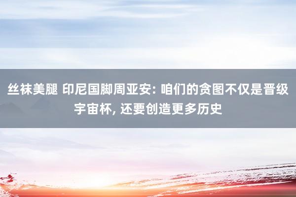 丝袜美腿 印尼国脚周亚安: 咱们的贪图不仅是晋级宇宙杯， 还要创造更多历史