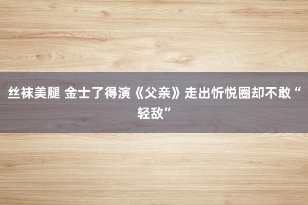 丝袜美腿 金士了得演《父亲》走出忻悦圈却不敢“轻敌”