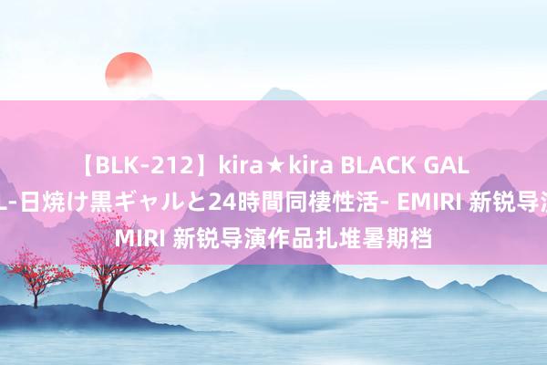 【BLK-212】kira★kira BLACK GAL レンタル痴女GAL-日焼け黒ギャルと24時間同棲性活- EMIRI 新锐导演作品扎堆暑期档