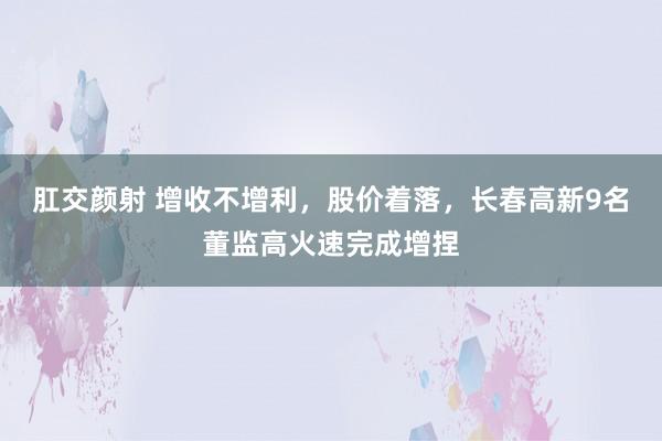 肛交颜射 增收不增利，股价着落，长春高新9名董监高火速完成增捏