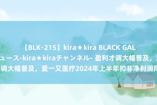 【BLK-215】kira★kira BLACK GAL 黒ギャル・EMIRIプロデュース-kira★kiraチャンネル- 盈利才调大幅普及，爱一又医疗2024年上半年扣非净利润同比增长255.15%