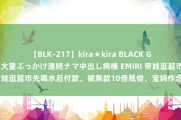 【BLK-217】kira★kira BLACK GAL黒ギャルご奉仕ナース 大量ぶっかけ連続ナマ中出し病棟 EMIRI 带娃逛超市先喝水后付款，被条款10倍抵偿，宝妈作念法号称教科书