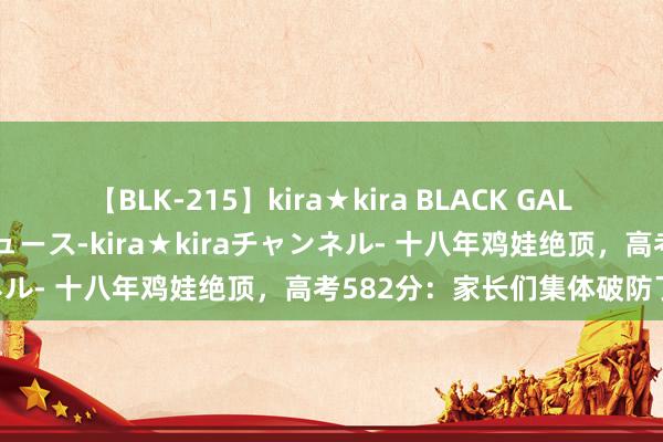 【BLK-215】kira★kira BLACK GAL 黒ギャル・EMIRIプロデュース-kira★kiraチャンネル- 十八年鸡娃绝顶，高考582分：家长们集体破防了……