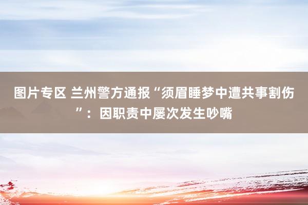 图片专区 兰州警方通报“须眉睡梦中遭共事割伤”：因职责中屡次发生吵嘴