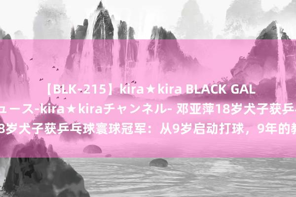 【BLK-215】kira★kira BLACK GAL 黒ギャル・EMIRIプロデュース-kira★kiraチャンネル- 邓亚萍18岁犬子获乒乓球寰球冠军：从9岁启动打球，9年的教练给我方一个交接