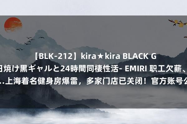 【BLK-212】kira★kira BLACK GAL レンタル痴女GAL-日焼け黒ギャルと24時間同棲性活- EMIRI 职工欠薪、门店欠租……上海着名健身房爆雷，多家门店已关闭！官方账号公告：实控东说念主涉嫌罪人，已被羁押