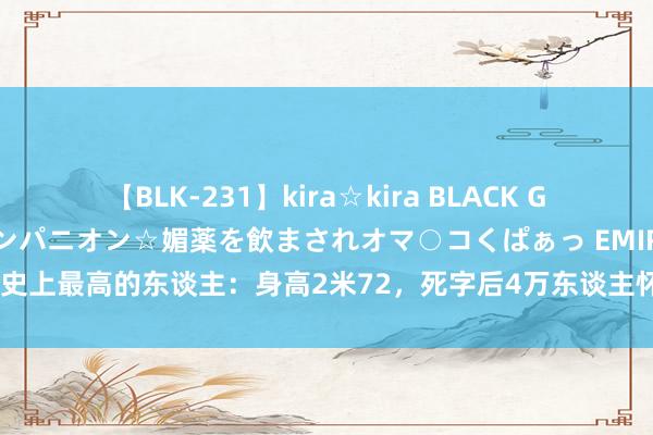 【BLK-231】kira☆kira BLACK GAL 黒ギャル中出し温泉コンパニオン☆媚薬を飲まされオマ○コくぱぁっ EMIRI 史上最高的东谈主：身高2米72，死字后4万东谈主怀念，为防盗用混凝土浇墓