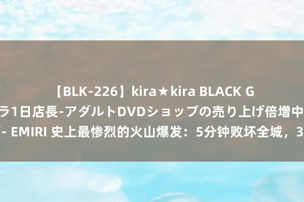 【BLK-226】kira★kira BLACK GAL 黒ギャル露出セクハラ1日店長-アダルトDVDショップの売り上げ倍増中出し計画- EMIRI 史上最惨烈的火山爆发：5分钟败坏全城，3万东谈主中仅一东谈主遗迹般幸存