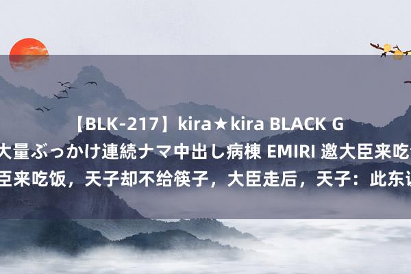 【BLK-217】kira★kira BLACK GAL黒ギャルご奉仕ナース 大量ぶっかけ連続ナマ中出し病棟 EMIRI 邀大臣来吃饭，天子却不给筷子，大臣走后，天子：此东说念主万万不成留