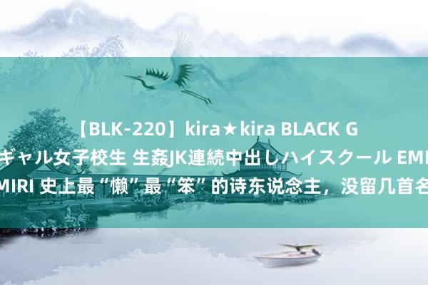 【BLK-220】kira★kira BLACK GAL 留年5年目のお姉黒ギャル女子校生 生姦JK連続中出しハイスクール EMIRI 史上最“懒”最“笨”的诗东说念主，没留几首名诗，一个字要想一晚上