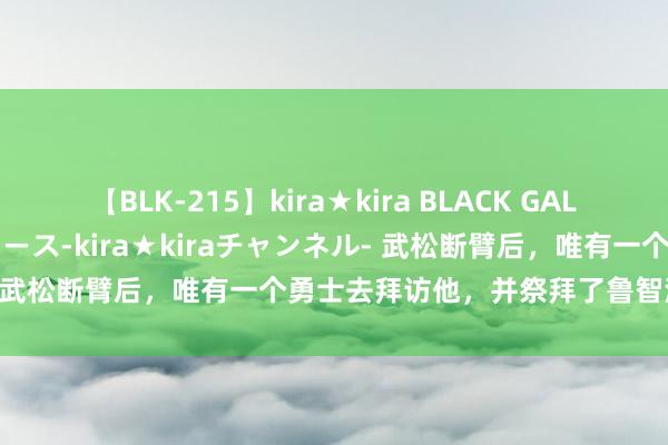 【BLK-215】kira★kira BLACK GAL 黒ギャル・EMIRIプロデュース-kira★kiraチャンネル- 武松断臂后，唯有一个勇士去拜访他，并祭拜了鲁智深，他是谁