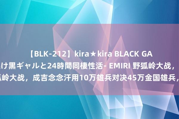 【BLK-212】kira★kira BLACK GAL レンタル痴女GAL-日焼け黒ギャルと24時間同棲性活- EMIRI 野狐岭大战，成吉念念汗用10万雄兵对决45万金国雄兵，金国为何惨败