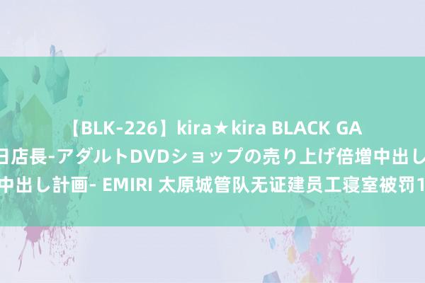 【BLK-226】kira★kira BLACK GAL 黒ギャル露出セクハラ1日店長-アダルトDVDショップの売り上げ倍増中出し計画- EMIRI 太原城管队无证建员工寝室被罚19万，这楼怎样办？