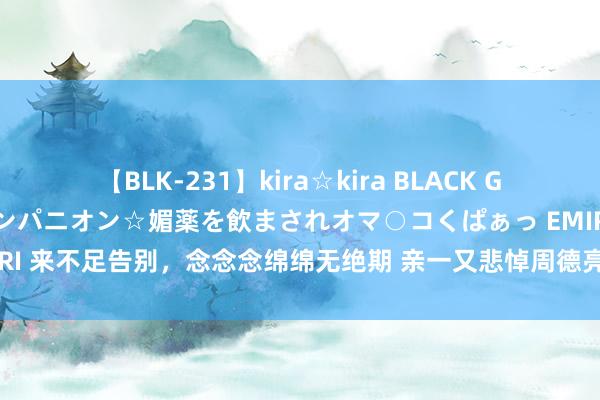 【BLK-231】kira☆kira BLACK GAL 黒ギャル中出し温泉コンパニオン☆媚薬を飲まされオマ○コくぱぁっ EMIRI 来不足告别，念念念绵绵无绝期 亲一又悲悼周德亮：如烛炬照亮他东谈主