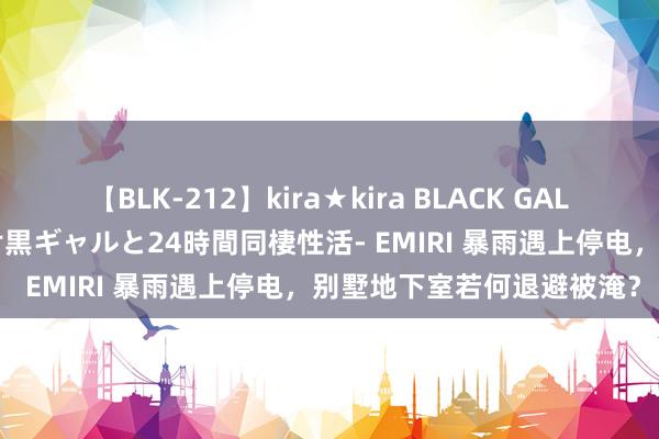 【BLK-212】kira★kira BLACK GAL レンタル痴女GAL-日焼け黒ギャルと24時間同棲性活- EMIRI 暴雨遇上停电，别墅地下室若何退避被淹？