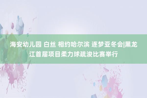 海安幼儿园 白丝 相约哈尔滨 逐梦亚冬会|黑龙江首届项目柔力球疏浚比赛举行