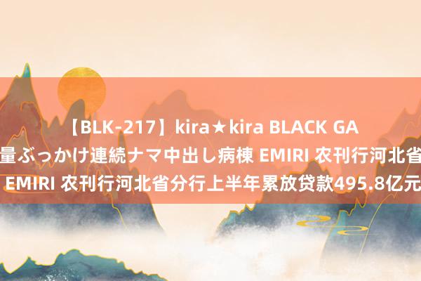 【BLK-217】kira★kira BLACK GAL黒ギャルご奉仕ナース 大量ぶっかけ連続ナマ中出し病棟 EMIRI 农刊行河北省分行上半年累放贷款495.8亿元