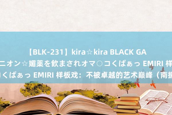 【BLK-231】kira☆kira BLACK GAL 黒ギャル中出し温泉コンパニオン☆媚薬を飲まされオマ○コくぱぁっ EMIRI 样板戏：不被卓越的艺术巅峰（南振民）