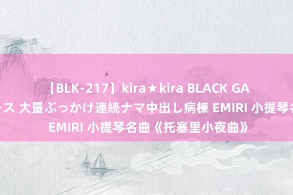 【BLK-217】kira★kira BLACK GAL黒ギャルご奉仕ナース 大量ぶっかけ連続ナマ中出し病棟 EMIRI 小提琴名曲《托塞里小夜曲》