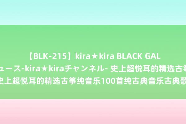 【BLK-215】kira★kira BLACK GAL 黒ギャル・EMIRIプロデュース-kira★kiraチャンネル- 史上超悦耳的精选古筝纯音乐100首纯古典音乐古典歌曲古筝弹奏