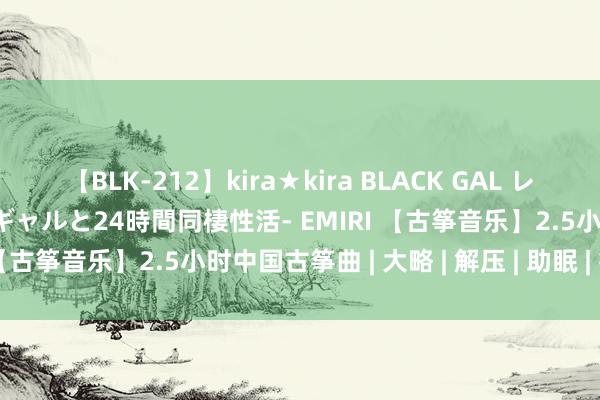 【BLK-212】kira★kira BLACK GAL レンタル痴女GAL-日焼け黒ギャルと24時間同棲性活- EMIRI 【古筝音乐】2.5小时中国古筝曲 | 大略 | 解压 | 助眠 | 疗愈