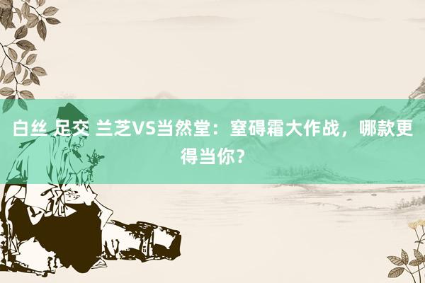 白丝 足交 兰芝VS当然堂：窒碍霜大作战，哪款更得当你？