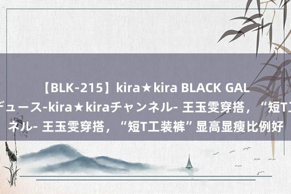 【BLK-215】kira★kira BLACK GAL 黒ギャル・EMIRIプロデュース-kira★kiraチャンネル- 王玉雯穿搭，“短T工装裤”显高显瘦比例好