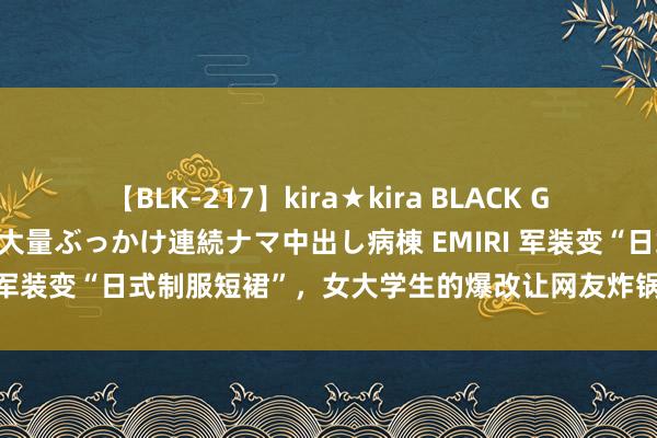 【BLK-217】kira★kira BLACK GAL黒ギャルご奉仕ナース 大量ぶっかけ連続ナマ中出し病棟 EMIRI 军装变“日式制服短裙”，女大学生的爆改让网友炸锅：不懂尊重！