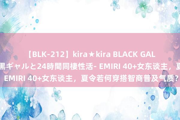 【BLK-212】kira★kira BLACK GAL レンタル痴女GAL-日焼け黒ギャルと24時間同棲性活- EMIRI 40+女东谈主，夏令若何穿搭智商普及气质？