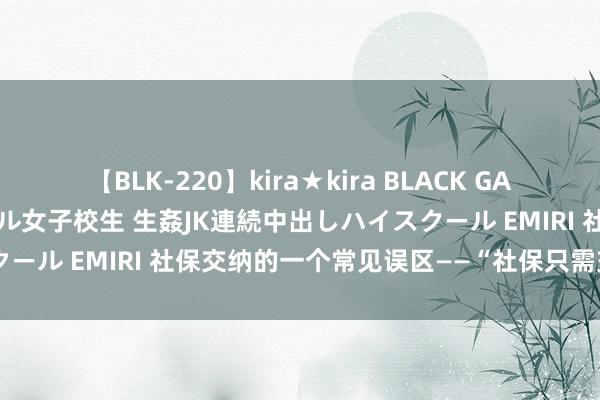 【BLK-220】kira★kira BLACK GAL 留年5年目のお姉黒ギャル女子校生 生姦JK連続中出しハイスクール EMIRI 社保交纳的一个常见误区——“社保只需交纳15年”