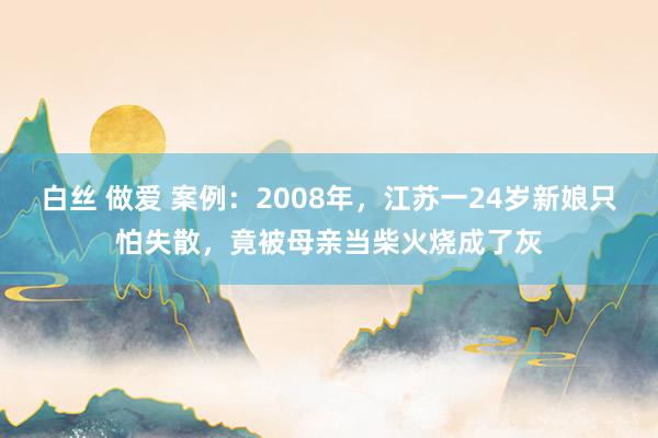 白丝 做爱 案例：2008年，江苏一24岁新娘只怕失散，竟被母亲当柴火烧成了灰