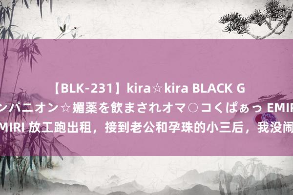 【BLK-231】kira☆kira BLACK GAL 黒ギャル中出し温泉コンパニオン☆媚薬を飲まされオマ○コくぱぁっ EMIRI 放工跑出租，接到老公和孕珠的小三后，我没闹，沉默停掉他的花销